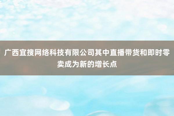 广西宜搜网络科技有限公司其中直播带货和即时零卖成为新的增长点
